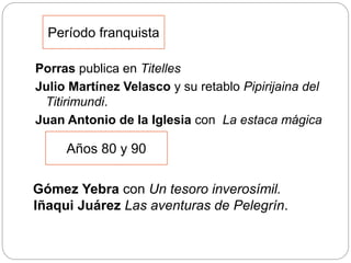 Porras publica en Titelles
Julio Martínez Velasco y su retablo Pipirijaina del
Titirimundi.
Juan Antonio de la Iglesia con La estaca mágica
Período franquista
Años 80 y 90
Gómez Yebra con Un tesoro inverosímil.
Iñaqui Juárez Las aventuras de Pelegrín.
 