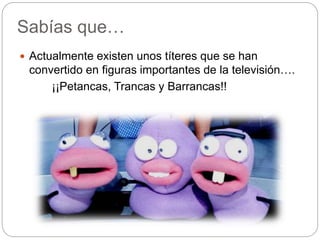 Sabías que…
 Actualmente existen unos títeres que se han
convertido en figuras importantes de la televisión….
¡¡Petancas, Trancas y Barrancas!!
 