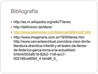 Bibliografía
 http://es.m.wikipedia.org/wiki/Títeres
 http://definicion.de/titere/
 http://www.teiamoner.com/llicencia/definicioE.htm
 http://www.imaginaria.com.ar/19/9/titeres.htm
http://www.cervantesvirtual.com/obra-visor-din/la-
literatura-dramtica-infantil-y-el-teatro-de-tteres-
de-federico-garca-lorca-a-la-actualidad-
0/html/003afb18-82b2-11df-acc7-
002185ce6064_4.html#I_0_
 