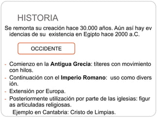 HISTORIA
Se remonta su creación hace 30.000 años. Aún así hay ev
idencias de su existencia en Egipto hace 2000 a.C.
- Comienzo en la Antigua Grecia: títeres con movimiento
con hilos.
- Continuación con el Imperio Romano: uso como divers
ión.
- Extensión por Europa.
- Posteriormente utilización por parte de las iglesias: figur
as articuladas religiosas.
Ejemplo en Cantabria: Cristo de Limpias.
OCCIDENTE
 