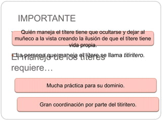 IMPORTANTE
.
 La persona que maneja el títere se llama titiritero.
Quién maneja el títere tiene que ocultarse y dejar al
muñeco a la vista creando la ilusión de que el títere tiene
vida propia.
Mucha práctica para su dominio.
El manejo de los títeres
requiere…
Gran coordinación por parte del titiritero.
 
