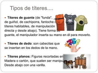 Tipos de títeres....
 Títeres de guante (de "funda",
de guiñol, de cachiporra, fantoche o
títeres habitables, de manipulación
directa y desde abajo). Tiene forma de
guante, el manipulador inserta su mano en él para moverlo.
 Títeres de dedo: son cabecitas que
se insertan en los dedos de la mano.
 Títeres planos: Figuras recortadas en
Madera o cartón, que suelen ser manipuladas
Desde abajo con una varilla.
 