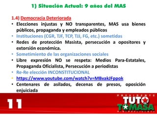 11
1) Situación Actual: 9 años del MAS
1.4) Democracia Deteriorada
• Elecciones injustas y NO transparentes, MAS usa bienes
públicos, propaganda y empleados públicos
• Instituciones (CGR, TJF, TCP, TJJ, FG, etc.) sometidas
• Redes de protección Masista, persecución a opositores y
extorsión económica.
• Sometimiento de las organizaciones sociales
• Libre expresión NO se respeta: Medios Para-Estatales,
Propaganda Oficialista, Persecución a periodistas
• Re-Re elección INCONSTITUCIONAL
• https://www.youtube.com/watch?v=MBvakJFppok
• Centenares de asilados, decenas de presos, oposición
enjuiciada
 