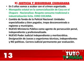 13
2) JUSTICIA Y SEGURIDAD CIUDADANA
• En 5 años vamos a acabar con el crimen organizado.
• Monopolio estatal en la comercialización de Coca en el
Chapare - Nacionalizar. Respeto consumo tradicional e
industrialización lícita. CERO COCAINA.
• Cambio de fondo de la Policial Nacional: Unidades
especializadas y bien pagadas, tropa desconcentrada a
regiones y municipios.
• NUEVO Ministerio Público como agente de persecución penal,
independiente y profesionalizado.
• NUEVO Poder Judicial independiente y meritocrático.
Designación de Jueces a organismos técnicos, independientes
y NO políticos. Carrera Judicial permanente por evaluación.
 