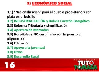 16
3) ECONÓMICO SOCIAL
3.1) “Nacionalización” para el pueblo propietario y con
plata en el bolsillo
3.2) INDUSTRIALIZACIÓN y Bolivia Corazón Energético
3.3) Reforma Tributaria y simplificación
3.4) Apertura de Mercados
3.5) Hospitales y NO despilfarro con Impuesto a
oligopolios
3.6) Educación
3.7) Apoyo a la juventud
3.8) Otros
3.9) Desarrollo Rural
 