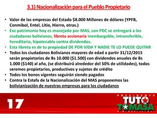 17
3.1)NacionalizaciónparaelPuebloPropietario
• Valor de las empresas del Estado $8.000 Millones de dólares (YPFB,
Conmibol, Entel, Litio, Hierro, otras.)
• Ese patrimonio hoy es manejado por MAS, con PDC se entregará a los
ciudadanos bolivianos, libreta accionaria inembargable, intransferible,
hereditaria, hipotecable contra dividendos.
• Esta libreta es de tu propiedad DE POR VIDA Y NADIE TE LO PUEDE QUITAR
• Todos los ciudadanos Bolivianos mayores de edad a partir 31/12/2015
serán propietarios de Bs 10.000 ($1.500) con dividendos anuales de Bs
1.000 ($140) al año, (se distribuirá alrededor del 50% de utilidades), todos
seremos propietarios, productivos y sujetos de crédito
• Todos los bonos vigentes seguirán siendo pagados
• Contra la Estafa de la Nacionalización del MAS proponemos las
bolivianización de nuestras empresas para los ciudadanos
 