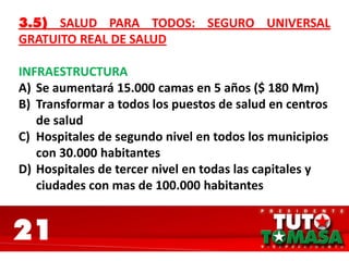 21
3.5) SALUD PARA TODOS: SEGURO UNIVERSAL
GRATUITO REAL DE SALUD
INFRAESTRUCTURA
A) Se aumentará 15.000 camas en 5 años ($ 180 Mm)
B) Transformar a todos los puestos de salud en centros
de salud
C) Hospitales de segundo nivel en todos los municipios
con 30.000 habitantes
D) Hospitales de tercer nivel en todas las capitales y
ciudades con mas de 100.000 habitantes
 