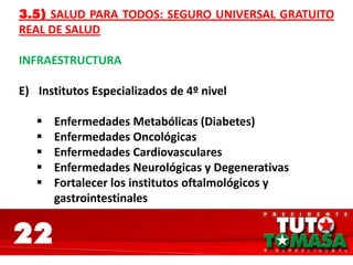22
3.5) SALUD PARA TODOS: SEGURO UNIVERSAL GRATUITO
REAL DE SALUD
INFRAESTRUCTURA
E) Institutos Especializados de 4º nivel
 Enfermedades Metabólicas (Diabetes)
 Enfermedades Oncológicas
 Enfermedades Cardiovasculares
 Enfermedades Neurológicas y Degenerativas
 Fortalecer los institutos oftalmológicos y
gastrointestinales
 