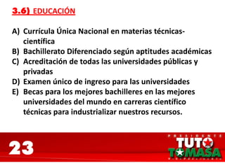 23
3.6) EDUCACIÓN
A) Currícula Única Nacional en materias técnicas-
científica
B) Bachillerato Diferenciado según aptitudes académicas
C) Acreditación de todas las universidades públicas y
privadas
D) Examen único de ingreso para las universidades
E) Becas para los mejores bachilleres en las mejores
universidades del mundo en carreras científico
técnicas para industrializar nuestros recursos.
 