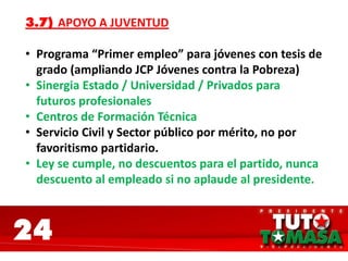 24
3.7) APOYO A JUVENTUD
• Programa “Primer empleo” para jóvenes con tesis de
grado (ampliando JCP Jóvenes contra la Pobreza)
• Sinergia Estado / Universidad / Privados para
futuros profesionales
• Centros de Formación Técnica
• Servicio Civil y Sector público por mérito, no por
favoritismo partidario.
• Ley se cumple, no descuentos para el partido, nunca
descuento al empleado si no aplaude al presidente.
 