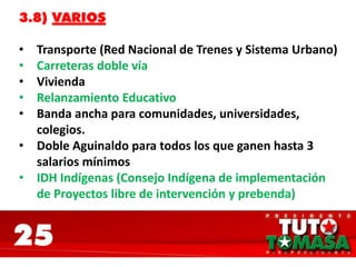 25
3.8) VARIOS
• Transporte (Red Nacional de Trenes y Sistema Urbano)
• Carreteras doble vía
• Vivienda
• Relanzamiento Educativo
• Banda ancha para comunidades, universidades,
colegios.
• Doble Aguinaldo para todos los que ganen hasta 3
salarios mínimos
• IDH Indígenas (Consejo Indígena de implementación
de Proyectos libre de intervención y prebenda)
 