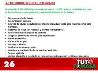 26
3.9 DESARROLLO RURAL INTEGRADO
Destinar Bs. 7 Mil MM del gasto corriente actual (10.800 millones de bolivianos) para
el desarrollo rural, que garantice la seguridad alimentaria de Bolivia:
• Mejoramiento de tierras
• Mecanización agrícola
• Entrega de títulos ejecutoriales en forma individual tanto para mujeres como para
hombres.
• Sistemas de riego con represas y plantas hidroeléctricas
• Mejoramiento y dotación de semillas
• Asegurar el mercado interno y de exportación
• Banco de semillas
• Centros de acopio
• Asistencia técnica
• Institutos técnicos agrícolas
• Apertura y mantenimiento de caminos vecinales
• Seguro agrícola
• Acceso al crédito a través de un fondo de garantías para el crédito agropecuario
 