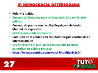 27
4) DEMOCRACIA DETERIORADA
• Reforma judicial
• Consejo de Notables para reforma judicial y ministerio
público
• Consejo de prensa con facultad legal para defender
libertad de expresión.
• Instituciones independientes
• Comisión de la verdad con facultades legales nacionales e
internacionales
• Ley de retorno al país, para perseguidos políticos
garantizando debido proceso
• https://www.youtube.com/watch?v=zYIRw6x1sOI
 
