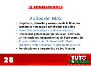 28
5) CONCLUSIONES
9 años del MAS
• Despilfarro, derroche y corrupción de la Bonanza
Económica heredada y beneficiada por China
• Narco Criminalidad por cocaína del chapare
• Democracia golpeada por persecución, extorsión,
sin instituciones independientes sin libre expresión
• Al revés y MAS atrás: “Anti-colonial”, “Anti-
imperial”, “Anti-neoliberal” y puro doble discurso
• Re-relecciones a perpetuidad de Evo Morales
 