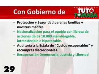 29
Con Gobierno de
• Protección y Seguridad para las familias y
nuestras madres
• Nacionalización para el pueblo con libreta de
acciones de Bs 10.000 inembargable,
intransferible e hipotecable.
• Auditoría a la Estafa de “Costos recuperables” y
recompras discrecionales.
• Recuperación Democracia, Justicia y Libertad
 