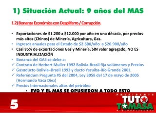 1) Situación Actual: 9 años del MAS
1.2)BonanzaEconómicaconDespilfarro/Corrupción.
• Exportaciones de $1.200 a $12.000 por año en una década, por precios
más altos (Chinos) de Minería, Agricultura, Gas.
• Ingresos anuales para el Estado de $2.600/año a $20.900/año
• Casi 85% de exportaciones Gas y Minería, SIN valor agregado, NO ES
INDUSTRIALIZACIÓN
• Bonanza del GAS se debe a:
 Contrato de Herbert Muller 1992 Bolivia-Brasil fija volúmenes y Precios
 Gasoducto Bolivia–Brasil 1992 y ducto Yacuiba-Río Grande 2002
 Referéndum Pregunta #5 del 2004, Ley 3058 del 17 de mayo de 2005
(Hormando Vaca Diez)
 Precios Internacionales altos del petróleo
• EVO Y EL MAS SE OPUSIERON A TODO ESTO
5
 
