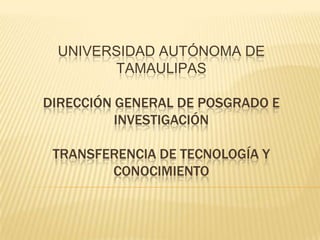 UNIVERSIDAD AUTÓNOMA DE
       TAMAULIPAS

DIRECCIÓN GENERAL DE POSGRADO E
          INVESTIGACIÓN

 TRANSFERENCIA DE TECNOLOGÍA Y
        CONOCIMIENTO
 