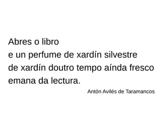 Abres o libro
e un perfume de xardín silvestre
de xardín doutro tempo aínda fresco
emana da lectura.
Antón Avilés de Taramancos
 