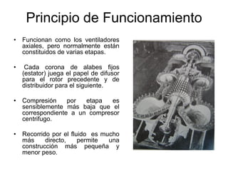 Principio de Funcionamiento
• Funcionan como los ventiladores
  axiales, pero normalmente están
  constituidos de varias etapas.

•    Cada corona de alabes fijos
    (estator) juega el papel de difusor
    para el rotor precedente y de
    distribuidor para el siguiente.

• Compresión     por  etapa   es
  sensiblemente más baja que el
  correspondiente a un compresor
  centrifugo.

• Recorrido por el fluido es mucho
  más     directo,    permite  una
  construcción más pequeña y
  menor peso.
 