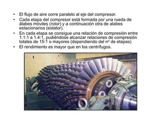 • El flujo de aire corre paralelo al eje del compresor.
• Cada etapa del compresor está formada por una rueda de
  álabes móviles (rotor) y a continuación otra de alabes
  estacionarios (estator).
• En cada etapa se consigue una relación de compresión entre
  1.1:1 a 1.4:1, pudiéndose alcanzar relaciones de compresión
  totales de 15:1 o mayores (dependiendo del no de etapas)
• El rendimiento es mayor que en los centrífugos.
 