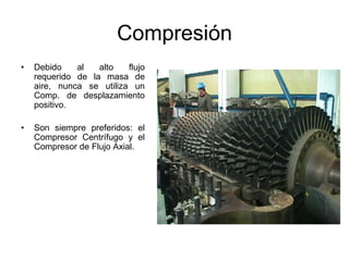 Compresión
•   Debido    al   alto   flujo
    requerido de la masa de
    aire, nunca se utiliza un
    Comp. de desplazamiento
    positivo.

•   Son siempre preferidos: el
    Compresor Centrífugo y el
    Compresor de Flujo Axial.
 