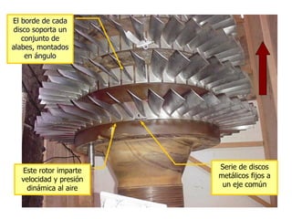 El borde de cada
disco soporta un
   conjunto de
alabes, montados
    en ángulo




                        Serie de discos
  Este rotor imparte
                        metálicos fijos a
  velocidad y presión
                         un eje común
   dinámica al aire
 