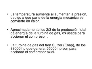 • La temperatura aumenta al aumentar la presión,
  debido a que parte de la energía mecánica se
  convierte en calor.

• Aproximadamente los 2/3 de la producción total
  de energía de la turbina de gas, es usada para
  accionar el compresor .

• La turbina de gas del tren Sulzer (Enap), de los
  88000 hp que genera, 55000 hp son para
  accionar el compresor axial.
 