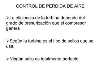 CONTROL DE PERDIDA DE AIRE

La eficiencia de la turbina depende del
grado de presurización que el compresor
genera

Según la turbina es el tipo de sellos que se
usa.

Ningún sello es totalmente perfecto.
 