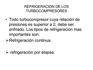 REFRIGERACION DE LOS
           TURBOCOMPRESORES

• Todo turbocompresor cuya relación de
  presiones es superior a 2, debe ser
  enfriado. Los tipos de refrigeración mas
  importantes son:
Refrigeración continua.

 refrigeración por etapas.
 