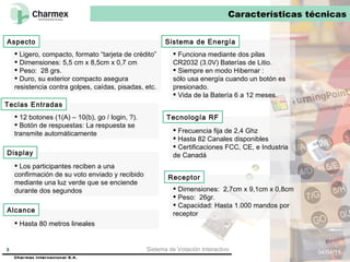Características técnicas 04/04/11 Sistema de Votación Interactivo Ligero, compacto, formato “tarjeta de crédito” Dimensiones: 5,5 cm x 8,5cm x 0,7 cm Peso:  28 grs.  Duro, su exterior compacto asegura resistencia contra golpes, caídas, pisadas, etc. Aspecto 12 botones (1(A) – 10(b), go / login, ?).  Botón de respuestas: La respuesta se transmite automáticamente Los participantes reciben a una confirmación de su voto enviado y recibido mediante una luz verde que se enciende durante dos segundos Funciona mediante dos pilas CR2032 (3.0V) Baterías de Litio. Siempre en modo Hibernar :  sólo usa energía cuando un botón es presionado.  Vida de la Batería 6 a 12 meses.  Frecuencia fija de 2,4 Ghz  Hasta 82 Canales disponibles  Certificaciones FCC, CE, e Industria de Canadá Hasta 80 metros lineales Dimensiones:  2,7cm x 9,1cm x 0,8cm Peso:  26gr. Capacidad: Hasta 1.000 mandos por receptor Teclas Entradas Display Alcance Sistema de Energía Tecnología RF Receptor 