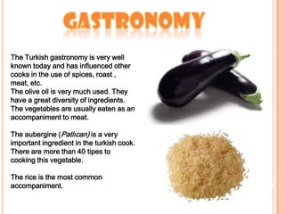 GastronomyThe Turkish gastronomy is very well known today and has influenced other cooks in the use of spices,roast , meat, etc. The olive oil is very much used. They have a great diversity of ingredients. The vegetables are usually eaten as an accompaniment to meat.The aubergine (Patlıcan) is a very important ingredient in the turkish cook. There are more than 40 tipes to cooking this vegetable. The rice is the most common accompaniment.