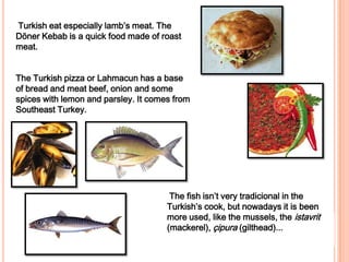 Turkish eat especially lamb’s meat. The Döner Kebab is a quick food made of roast meat.  The Turkish pizza or Lahmacunhas a base of bread and meat beef, onionand some spices with lemon and parsley. It comes from Southeast Turkey.The fish isn’t very tradicional in the Turkish’s cook, but nowadays it is been more used, like the mussels, the istavrit(mackerel), çipura(gilthead)...