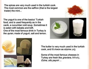 The spices are very much used in the turkish cook. The most common are the saffron (that is the largest trader) the mint...The yogurt is one of the basics’ Turkish food, and is used frequently as in the cacik, a cucumber cold soup. Sometimes it is eaten with kebabs and köft. One of the most famous drink in Turkey is the ayran, made of yogurt, salt and lemon.Thebutterisverymuchused in theturkishcook, and it’s kwon as süzmeyağ.Some of themostfamouscheeses in Turkey are freshlikegraviera, Mihaliç, Ezine, otlupeynir ...