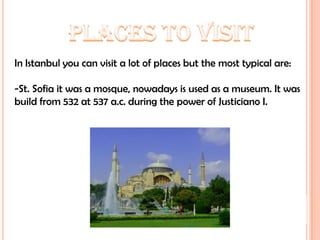 PLACES TO VISITIn Istanbul you can visit a lot of places but the most typical are:-St. Sofia it was a mosque, nowadays is used as a museum. It was build from 532 at 537 a.c. during the power of Justiciano I.