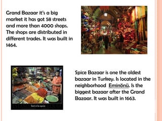 Grand Bazaar it’s a big market it has got 58 streets and more than 4000 shops. The shops are distributed in different trades. It was built in 1464.Spice Bazaar is one the oldest bazaar in Turkey. Is located in the neighborhood  Eminönü. Is the biggest bazaar after the Grand Bazaar. It was built in 1663.