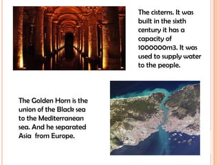 The cisterns. It was built in the sixth century it has a capacity of 1000000m3. It was used to supply water to the people.The Golden Horn is the union of the Black sea to the Mediterranean sea. And he separated Asia  from Europe.