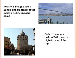 Ataturk´s  bridge is in the Bosforo and the fonder of the modern Turkey given his name.Galata tower was build in 1348. It was de highest tower of the city.