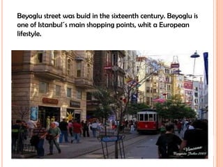 Beyoglu street was buid in the sixteenth century. Beyoglu is one of Istanbul´s main shopping points, whit a European lifestyle.