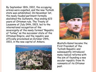 BySeptember 18th, 1922, theoccupyingarmieswereexpelled, and the new Turkishstatewasestablished. OnNovember 1st, thenewlyfoudedparlimentformallyabolishedtheSultanate, thusending 623 years of Ottoman rule. TheTreaty of Lausanne of July 24th, 1923, ledtotheinternationalrecognition of thesovereignty of thenewlyformed "Republic of Turkey" as thesuccessorstate of theOttomanEmpire, and therepublicwasofficiallyproclaimedonOctober 29th, 1923, in the new capital of Ankara. MustafaKemalbecametheFirstPresidentof theTurkishRepublic and subsequentlyintroducedmany radical reformswiththeaim of founding a new secular republicfromtheremnants of itsOttomanpast.