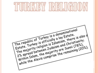 TURKEY RELIGIONThe republic of Turkey is a denominational Estate. Turkey is officially a lay Estate.The majority religion is Islamism, there is also a 2% spread between Judaism and Christianity.Within Islam, the majority are Sunni (78%), while the Alevis comprisethe remaining (20%).