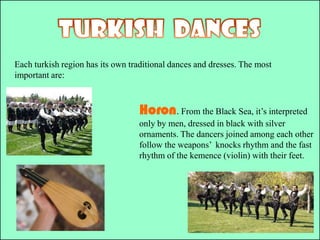 TURKISH  DANCESEach turkishregion has its own traditional dances and dresses. The most important are:Horon. From the Black Sea, it’s interpreted only by men, dressed in black with silver ornaments. The dancers joined among each other follow the weapons’  knocks rhythm and the fast rhythm of the kemence (violin) with their feet.