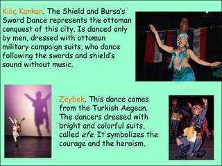 Kılıç Kankan. The Shield and Bursa’s Sword Dance represents the ottoman conquest of this city. Is danced only by men, dressed with ottoman military campaign suits, who dance following the swords and shield’s sound without music.Zeybek. This dance comes from the Turkish Aegean. The dancers dressed with bright and colorful suits, called efe. Itsymbolizes the courage and the heroism.