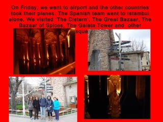 On Friday, we went to airport and the other countries
took their planes. The Spanish team went to Istambul
alone. We visited ‘The Cistern’, The Great Bazaar, The
Bazaar of Spices, The Galata Tower and other
mosques.
 