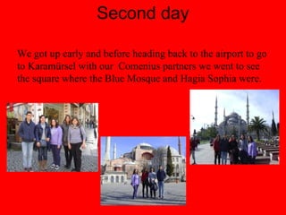 Second day
We got up early and before heading back to the airport to go
to Karamürsel with our Comenius partners we went to see
the square where the Blue Mosque and Hagia Sophia were.
 
