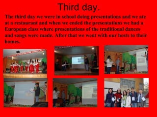 Third day.
The third day we were in school doing presentations and we ate
at a restaurant and when we ended the presentations we had a​
European class where presentations of the traditional dances
and songs were made. After that we went with our hosts to their
homes.
 