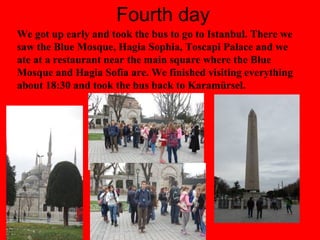 Fourth day
We got up early and took the bus to go to Istanbul. There we
saw the Blue Mosque, Hagia Sophia, Toscapi Palace and we
ate at a restaurant near the main square where the Blue
Mosque and Hagia Sofia are. We finished visiting everything
about 18:30 and took the bus back to Karamürsel.
 