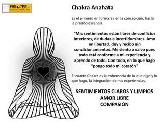 Chakra Anahata
Es el primero en formarse en la concepción, hasta
la preadolescencia.
“Mis sentimientos están libres de conflictos
interiores, de dudas e incertidumbres. Amo
en libertad, doy y recibo sin
condicionamientos. Me siento a salvo pues
todo está conforme a mi experiencia y
aprendo de todo. Con todo, en lo que hago
“pongo todo mi corazón”
El cuarto Chakra es la coherencia de lo que digo y lo
que hago, la integración de mis experiencias.
SENTIMIENTOS CLAROS Y LIMPIOS
AMOR LIBRE
COMPASIÓN
 