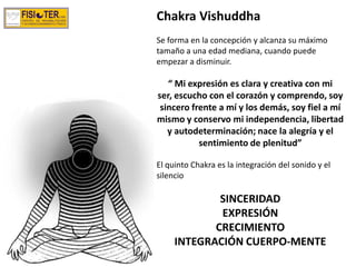 Chakra Vishuddha
Se forma en la concepción y alcanza su máximo
tamaño a una edad mediana, cuando puede
empezar a disminuir.
“ Mi expresión es clara y creativa con mi
ser, escucho con el corazón y comprendo, soy
sincero frente a mí y los demás, soy fiel a mí
mismo y conservo mi independencia, libertad
y autodeterminación; nace la alegría y el
sentimiento de plenitud”
El quinto Chakra es la integración del sonido y el
silencio
SINCERIDAD
EXPRESIÓN
CRECIMIENTO
INTEGRACIÓN CUERPO-MENTE
 