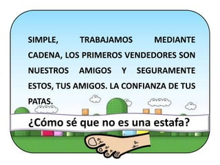 SIMPLE,    TRABAJAMOS       MEDIANTE
CADENA, LOS PRIMEROS VENDEDORES SON
NUESTROS   AMIGOS    Y   SEGURAMENTE
ESTOS, TUS AMIGOS. LA CONFIANZA DE TUS
PATAS.

¿Cómo sé que no es una estafa?
 