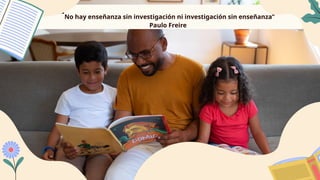“No hay enseñanza sin investigación ni investigación sin enseñanza”
Paulo Freire
 